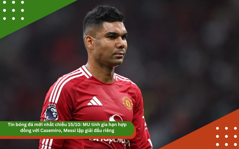 Tin bóng đá mới nhất chiều 15/10: MU tính gia hạn hợp đồng với Casemiro, Messi lập giải đấu riêng