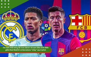 Tin mới nhất bóng đá trưa 18/10: Vé xem Siêu kinh điển giữa Real Madrid và Barcelona “cháy” sau 5 phút