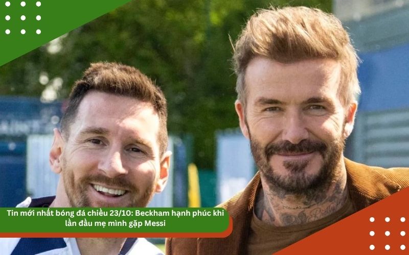 Tin mới nhất bóng đá chiều 23/10: Beckham hạnh phúc khi lần đầu mẹ mình gặp Messi