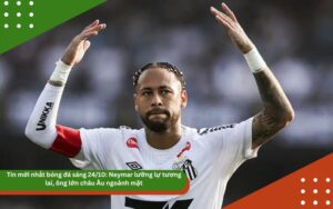 Tin mới nhất bóng đá sáng 24/10: Neymar lưỡng lự tương lai, ông lớn châu Âu ngoảnh mặt