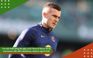 Tin mới nhất bóng đá ngày 3/10: Pena tố Barca xử tệ, Cannavaro dẫn dắt Uzbekistan, Alisson nghỉ 6 tuần