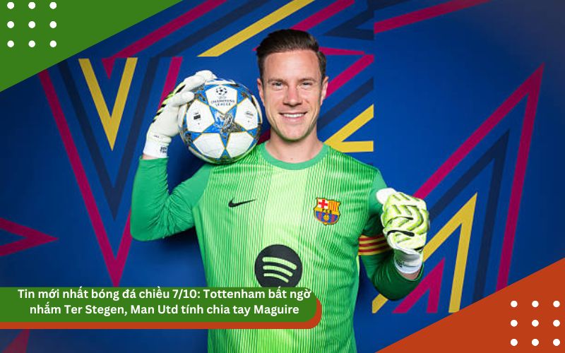 Tin mới nhất bóng đá chiều 7/10: Tottenham bất ngờ nhắm Ter Stegen, Man Utd tính chia tay Maguire, UEFA cho phép Barca đá ở Mỹ